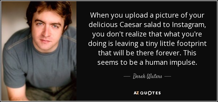 When you upload a picture of your delicious Caesar salad to Instagram, you don't realize that what you're doing is leaving a tiny little footprint that will be there forever. This seems to be a human impulse. - Derek Waters
