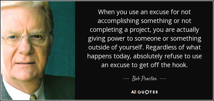 When you use an excuse for not accomplishing something or not completing a project, you are actually giving power to someone or something outside of yourself. Regardless of what happens today, absolutely refuse to use an excuse to get off the hook. - Bob Proctor