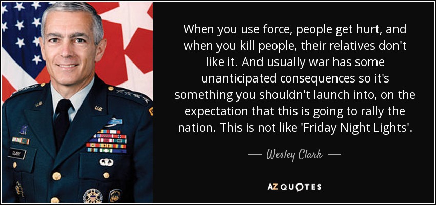 When you use force, people get hurt, and when you kill people, their relatives don't like it. And usually war has some unanticipated consequences so it's something you shouldn't launch into, on the expectation that this is going to rally the nation. This is not like 'Friday Night Lights'. - Wesley Clark