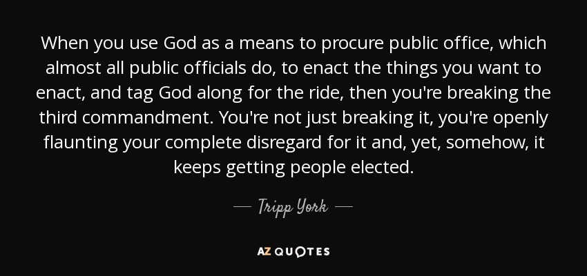 When you use God as a means to procure public office, which almost all public officials do, to enact the things you want to enact, and tag God along for the ride, then you're breaking the third commandment. You're not just breaking it, you're openly flaunting your complete disregard for it and, yet, somehow, it keeps getting people elected. - Tripp York