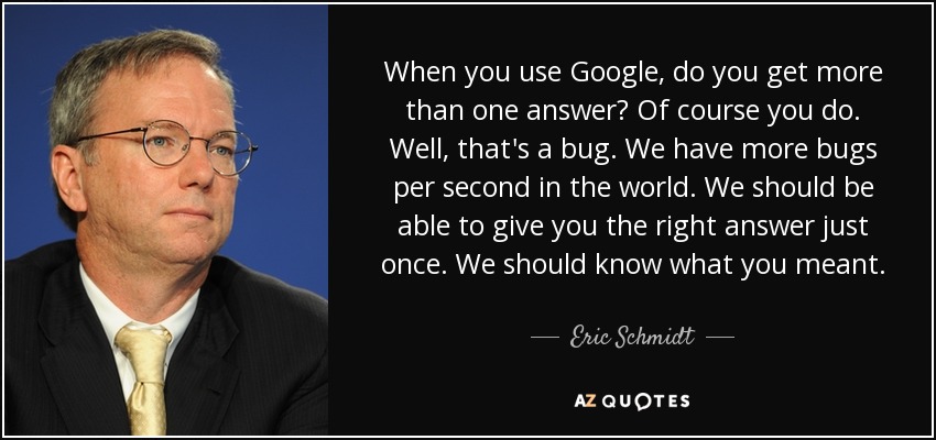 When you use Google, do you get more than one answer? Of course you do. Well, that's a bug. We have more bugs per second in the world. We should be able to give you the right answer just once. We should know what you meant. - Eric Schmidt