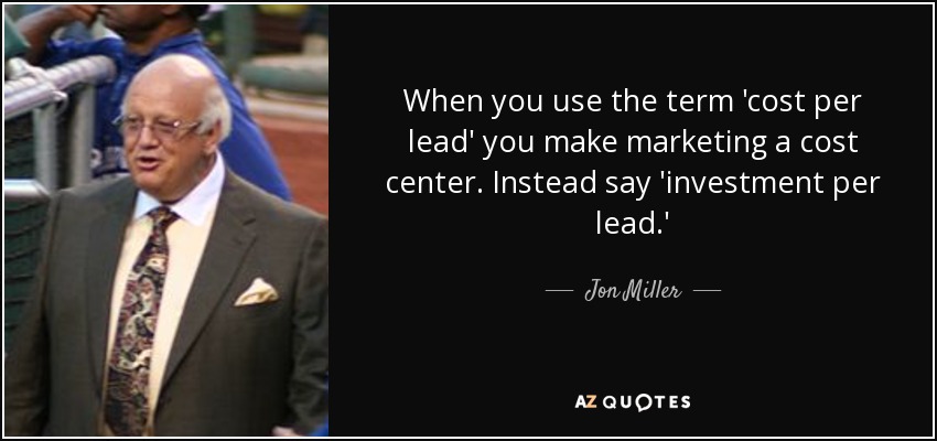 When you use the term 'cost per lead' you make marketing a cost center. Instead say 'investment per lead.' - Jon Miller
