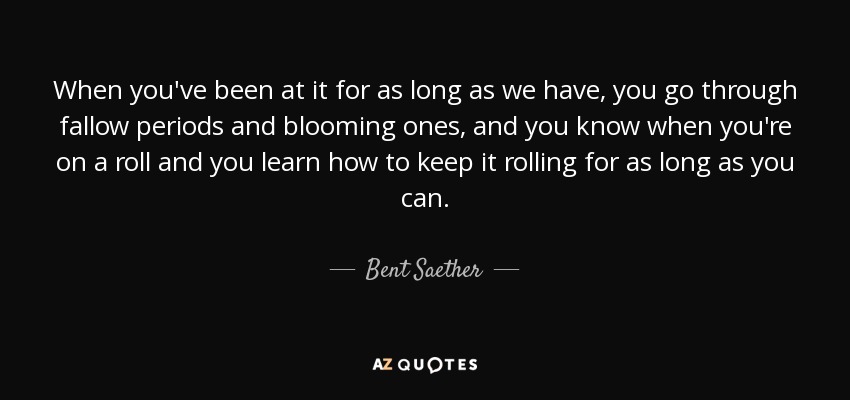 When you've been at it for as long as we have, you go through fallow periods and blooming ones, and you know when you're on a roll and you learn how to keep it rolling for as long as you can. - Bent Saether