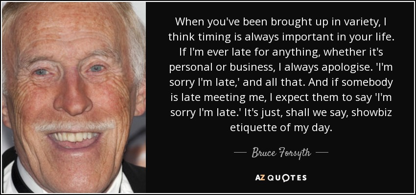 When you've been brought up in variety, I think timing is always important in your life. If I'm ever late for anything, whether it's personal or business, I always apologise. 'I'm sorry I'm late,' and all that. And if somebody is late meeting me, I expect them to say 'I'm sorry I'm late.' It's just, shall we say, showbiz etiquette of my day. - Bruce Forsyth