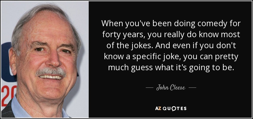 When you've been doing comedy for forty years, you really do know most of the jokes. And even if you don't know a specific joke, you can pretty much guess what it's going to be. - John Cleese