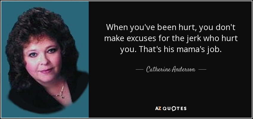 When you've been hurt, you don't make excuses for the jerk who hurt you. That's his mama's job. - Catherine Anderson
