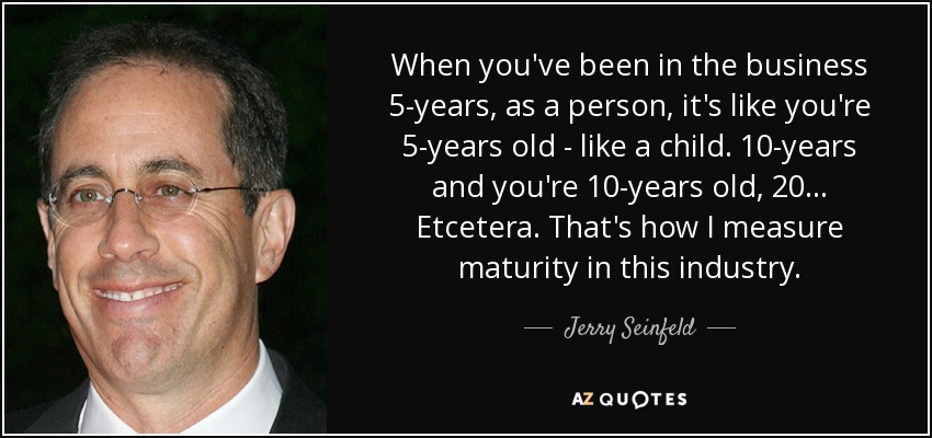 When you've been in the business 5-years, as a person, it's like you're 5-years old - like a child. 10-years and you're 10-years old, 20... Etcetera. That's how I measure maturity in this industry. - Jerry Seinfeld