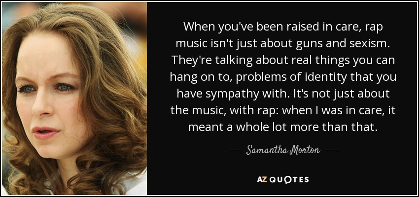 When you've been raised in care, rap music isn't just about guns and sexism. They're talking about real things you can hang on to, problems of identity that you have sympathy with. It's not just about the music, with rap: when I was in care, it meant a whole lot more than that. - Samantha Morton
