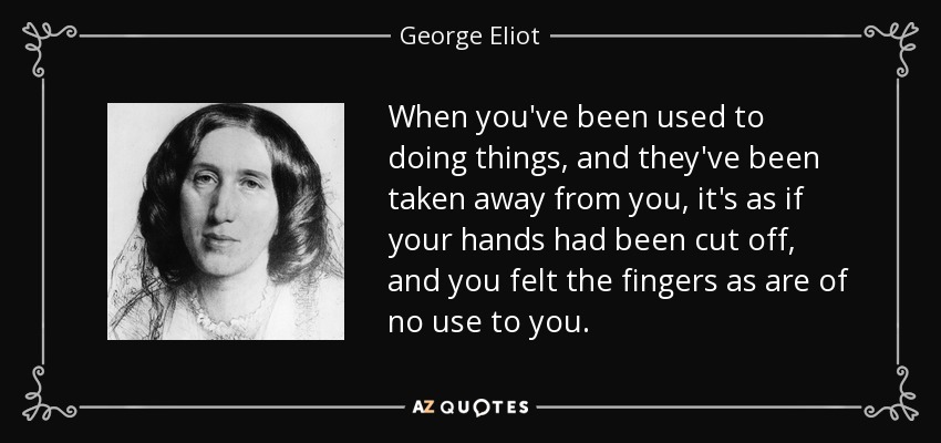 When you've been used to doing things, and they've been taken away from you, it's as if your hands had been cut off, and you felt the fingers as are of no use to you. - George Eliot