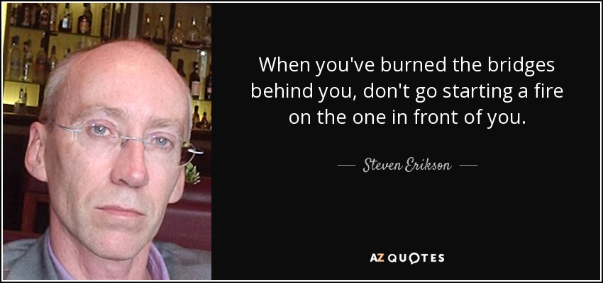 When you've burned the bridges behind you, don't go starting a fire on the one in front of you. - Steven Erikson