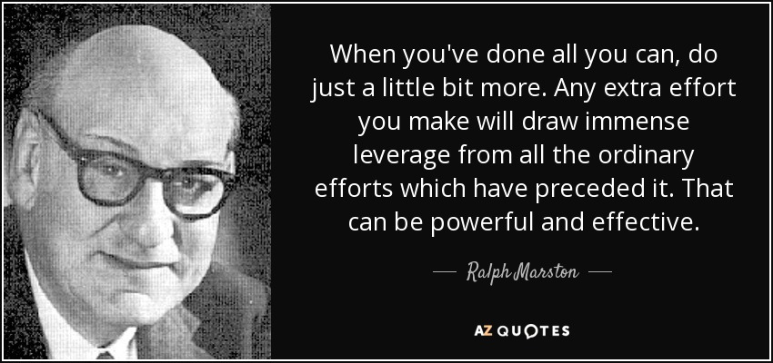 When you've done all you can, do just a little bit more. Any extra effort you make will draw immense leverage from all the ordinary efforts which have preceded it. That can be powerful and effective. - Ralph Marston