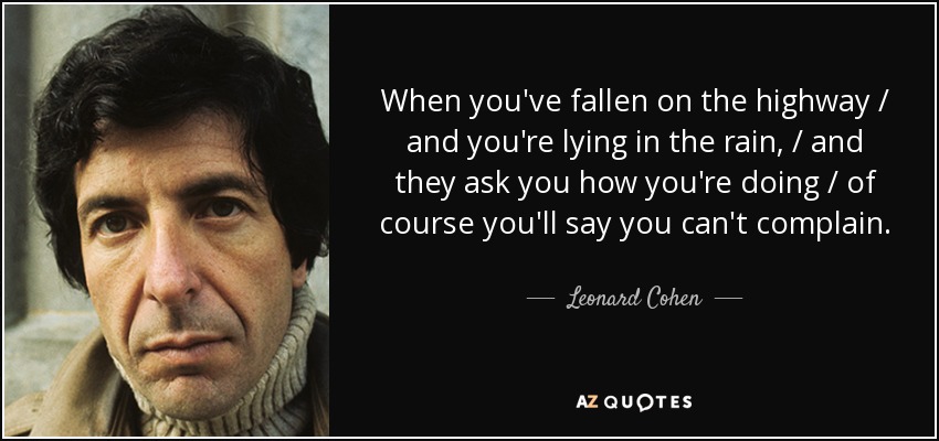 When you've fallen on the highway / and you're lying in the rain, / and they ask you how you're doing / of course you'll say you can't complain. - Leonard Cohen