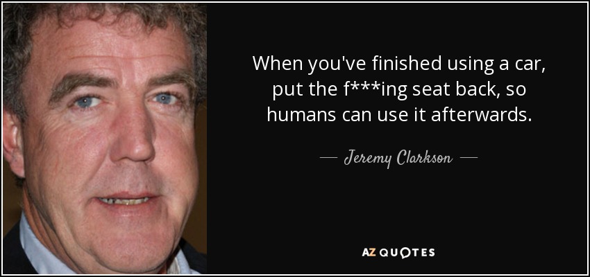 When you've finished using a car, put the f***ing seat back, so humans can use it afterwards. - Jeremy Clarkson