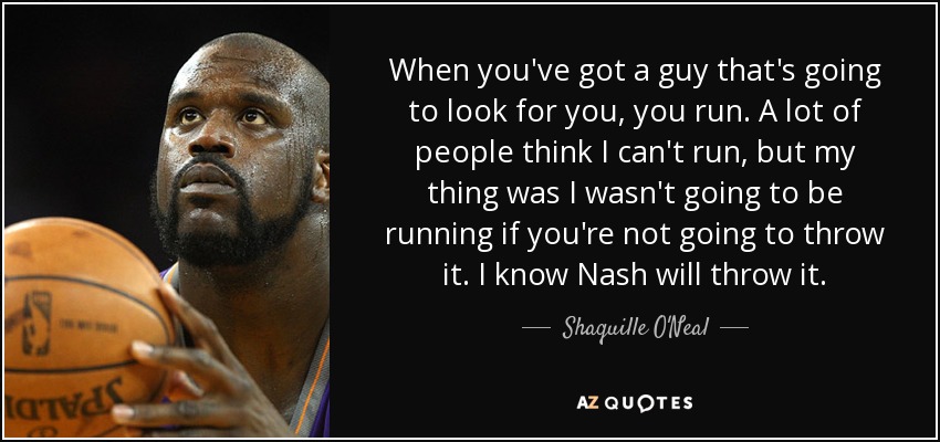 When you've got a guy that's going to look for you, you run. A lot of people think I can't run, but my thing was I wasn't going to be running if you're not going to throw it. I know Nash will throw it. - Shaquille O'Neal