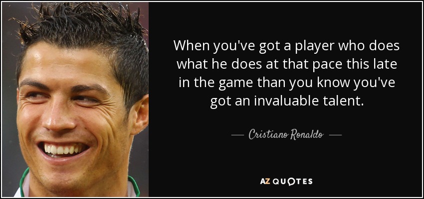 When you've got a player who does what he does at that pace this late in the game than you know you've got an invaluable talent. - Cristiano Ronaldo