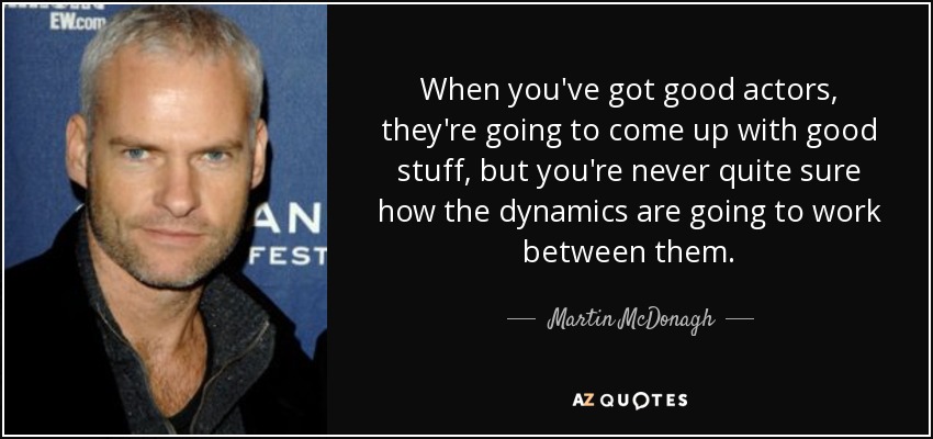 When you've got good actors, they're going to come up with good stuff, but you're never quite sure how the dynamics are going to work between them. - Martin McDonagh