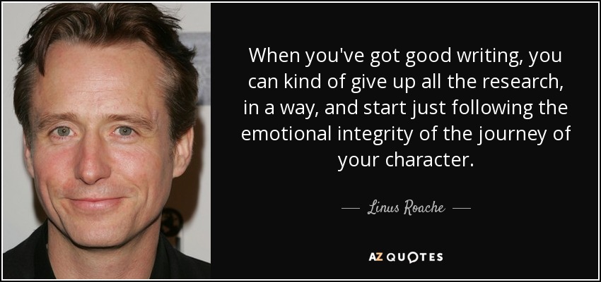 When you've got good writing, you can kind of give up all the research, in a way, and start just following the emotional integrity of the journey of your character. - Linus Roache
