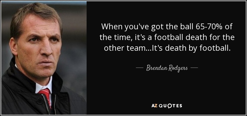When you've got the ball 65-70% of the time, it's a football death for the other team...It's death by football. - Brendan Rodgers