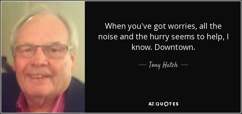 When you've got worries, all the noise and the hurry seems to help, I know. Downtown. - Tony Hatch