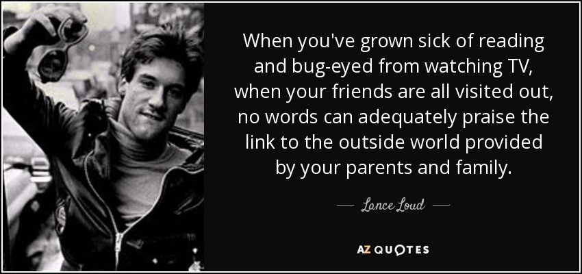 When you've grown sick of reading and bug-eyed from watching TV, when your friends are all visited out, no words can adequately praise the link to the outside world provided by your parents and family. - Lance Loud