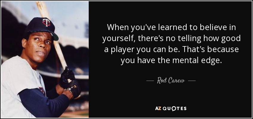 When you've learned to believe in yourself, there's no telling how good a player you can be. That's because you have the mental edge. - Rod Carew