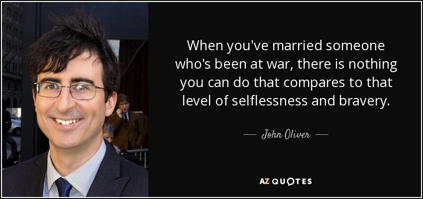 When you've married someone who's been at war, there is nothing you can do that compares to that level of selflessness and bravery. - John Oliver