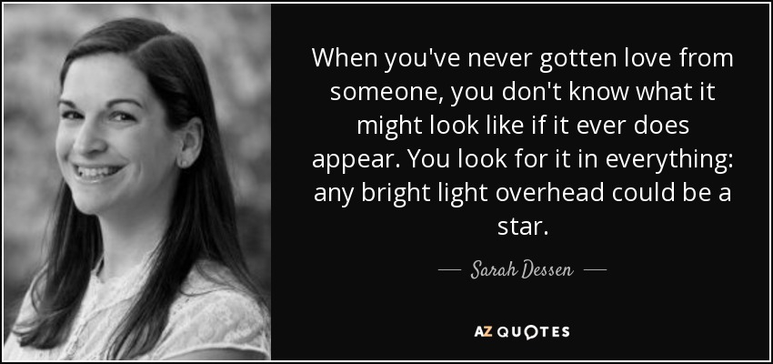 When you've never gotten love from someone, you don't know what it might look like if it ever does appear. You look for it in everything: any bright light overhead could be a star. - Sarah Dessen