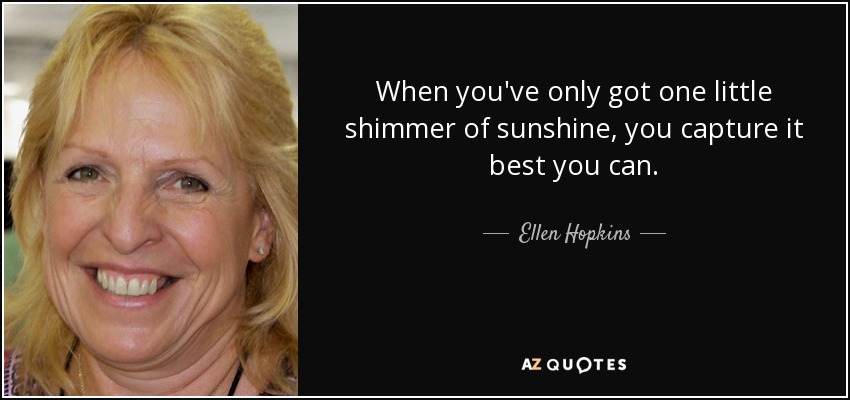 When you've only got one little shimmer of sunshine, you capture it best you can. - Ellen Hopkins