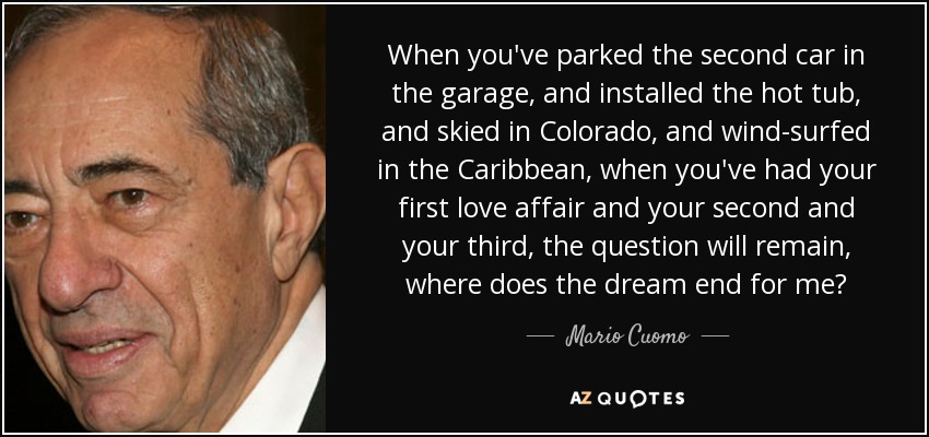 When you've parked the second car in the garage, and installed the hot tub, and skied in Colorado, and wind-surfed in the Caribbean, when you've had your first love affair and your second and your third, the question will remain, where does the dream end for me? - Mario Cuomo