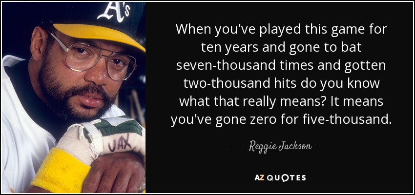 When you've played this game for ten years and gone to bat seven-thousand times and gotten two-thousand hits do you know what that really means? It means you've gone zero for five-thousand. - Reggie Jackson