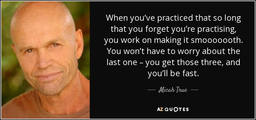 When you’ve practiced that so long that you forget you’re practising, you work on making it smooooooth. You won’t have to worry about the last one – you get those three, and you’ll be fast. - Micah True