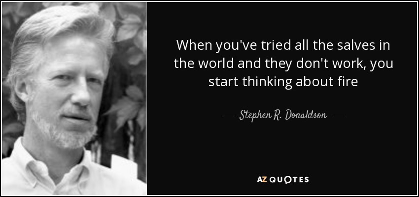 When you've tried all the salves in the world and they don't work, you start thinking about fire - Stephen R. Donaldson