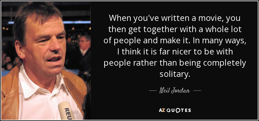 When you've written a movie, you then get together with a whole lot of people and make it. In many ways, I think it is far nicer to be with people rather than being completely solitary. - Neil Jordan