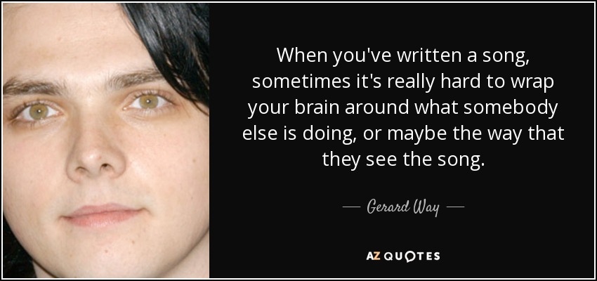When you've written a song, sometimes it's really hard to wrap your brain around what somebody else is doing, or maybe the way that they see the song. - Gerard Way