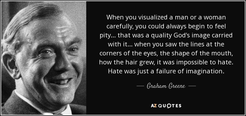 When you visualized a man or a woman carefully, you could always begin to feel pity . . . that was a quality God's image carried with it . . . when you saw the lines at the corners of the eyes, the shape of the mouth, how the hair grew, it was impossible to hate. Hate was just a failure of imagination. - Graham Greene