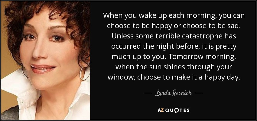 When you wake up each morning, you can choose to be happy or choose to be sad. Unless some terrible catastrophe has occurred the night before, it is pretty much up to you. Tomorrow morning, when the sun shines through your window, choose to make it a happy day. - Lynda Resnick