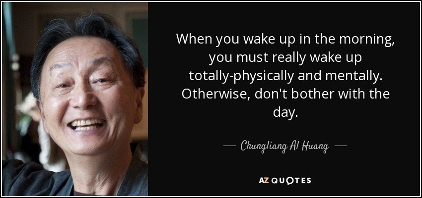When you wake up in the morning, you must really wake up totally-physically and mentally. Otherwise, don't bother with the day. - Chungliang Al Huang
