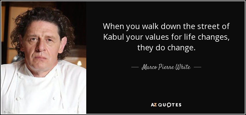 When you walk down the street of Kabul your values for life changes, they do change. - Marco Pierre White