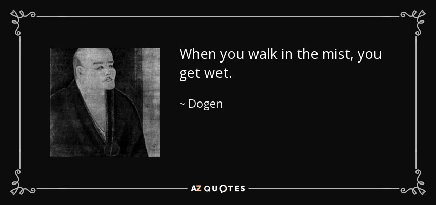 When you walk in the mist, you get wet. - Dogen