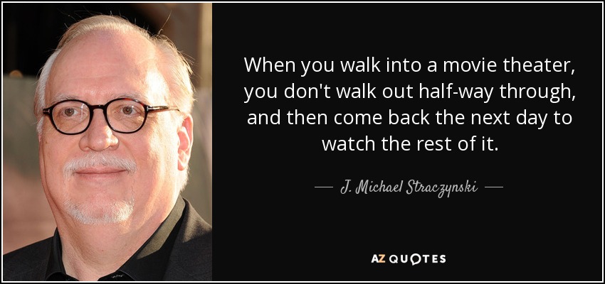 When you walk into a movie theater, you don't walk out half-way through, and then come back the next day to watch the rest of it. - J. Michael Straczynski