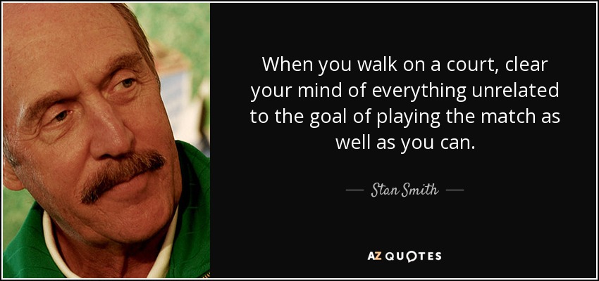 When you walk on a court, clear your mind of everything unrelated to the goal of playing the match as well as you can. - Stan Smith
