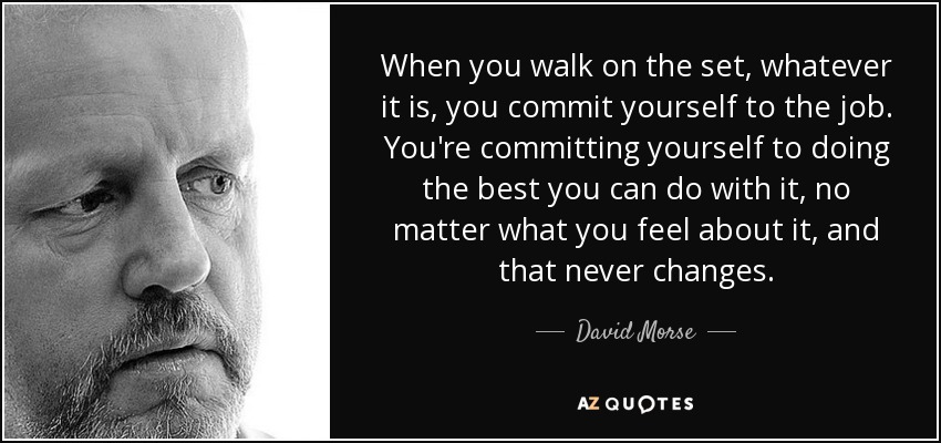 When you walk on the set, whatever it is, you commit yourself to the job. You're committing yourself to doing the best you can do with it, no matter what you feel about it, and that never changes. - David Morse