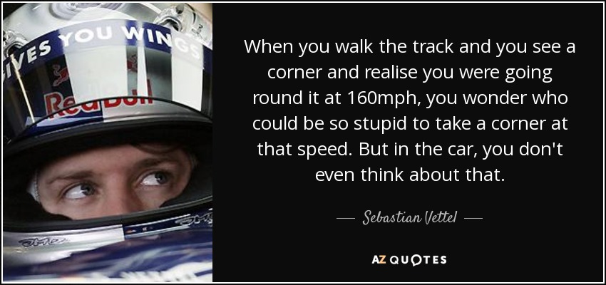 When you walk the track and you see a corner and realise you were going round it at 160mph, you wonder who could be so stupid to take a corner at that speed. But in the car, you don't even think about that. - Sebastian Vettel