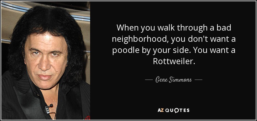 When you walk through a bad neighborhood, you don't want a poodle by your side. You want a Rottweiler. - Gene Simmons