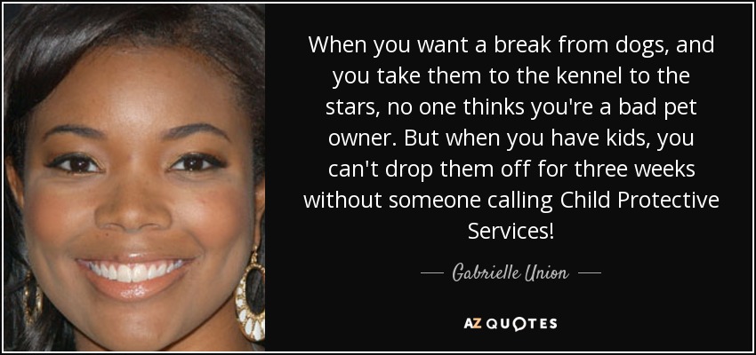 When you want a break from dogs, and you take them to the kennel to the stars, no one thinks you're a bad pet owner. But when you have kids, you can't drop them off for three weeks without someone calling Child Protective Services! - Gabrielle Union