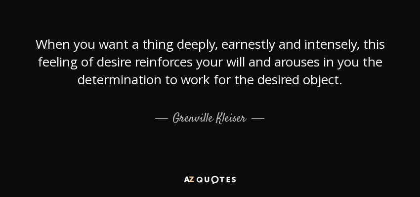 When you want a thing deeply, earnestly and intensely, this feeling of desire reinforces your will and arouses in you the determination to work for the desired object. - Grenville Kleiser