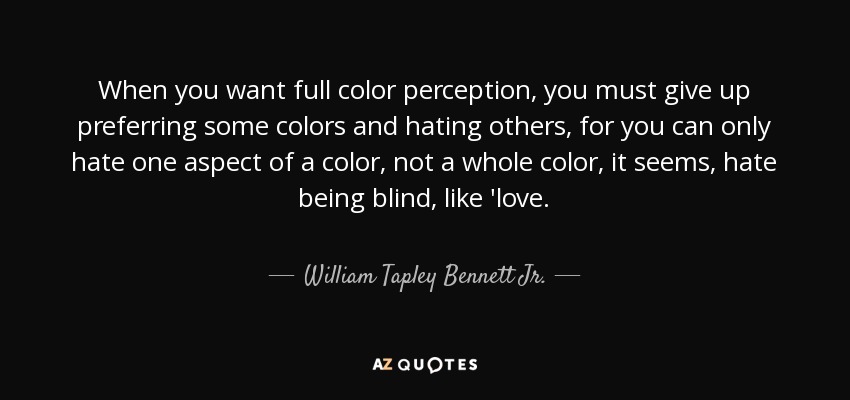 When you want full color perception, you must give up preferring some colors and hating others, for you can only hate one aspect of a color, not a whole color, it seems, hate being blind, like 'love. - William Tapley Bennett Jr.