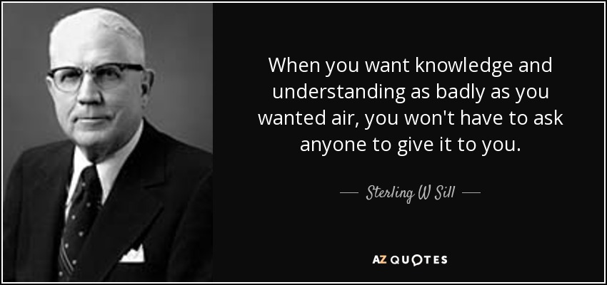 When you want knowledge and understanding as badly as you wanted air, you won't have to ask anyone to give it to you. - Sterling W Sill