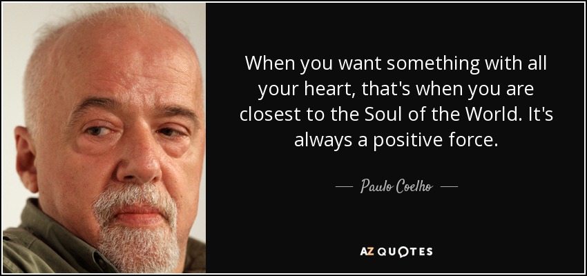 When you want something with all your heart, that's when you are closest to the Soul of the World. It's always a positive force. - Paulo Coelho