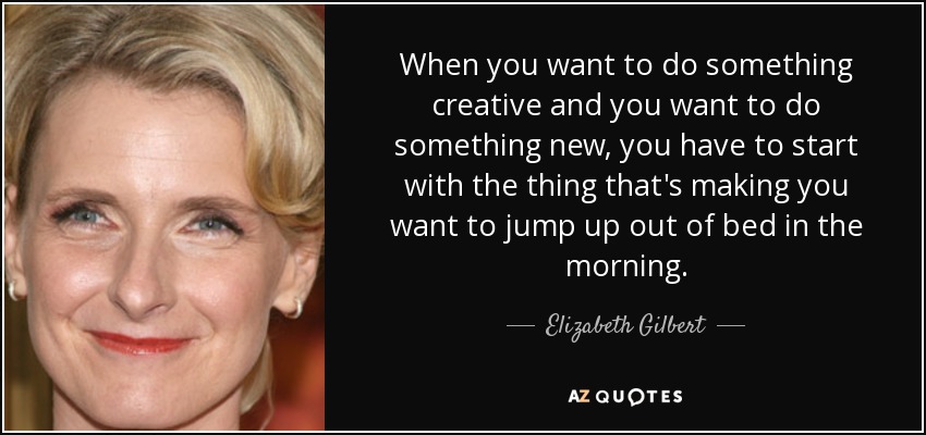 When you want to do something creative and you want to do something new, you have to start with the thing that's making you want to jump up out of bed in the morning. - Elizabeth Gilbert